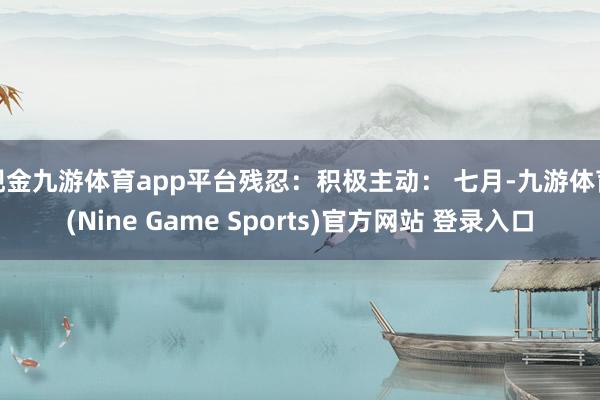 现金九游体育app平台残忍:积极主动: 七月-九游体育(Nine Game Sports)官方网站 登录入口