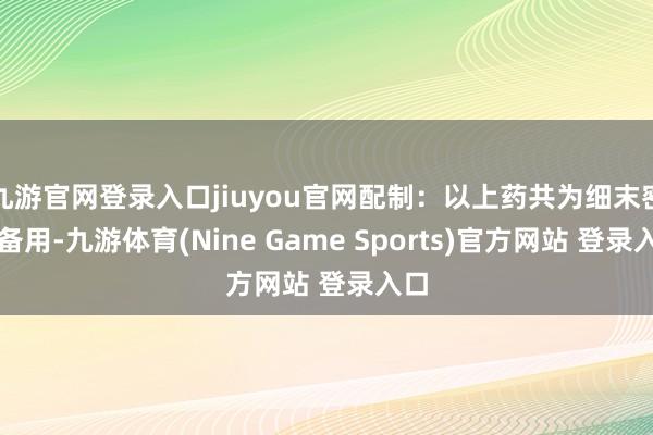 九游官网登录入口jiuyou官网配制:以上药共为细末密贮备用-九游体育(Nine Game Sports)官方网站 登录入口