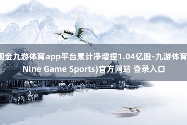 现金九游体育app平台累计净增捏1.04亿股-九游体育(Nine Game Sports)官方网站 登录入口