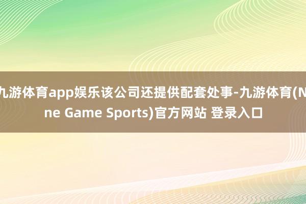 九游体育app娱乐该公司还提供配套处事-九游体育(Nine Game Sports)官方网站 登录入口