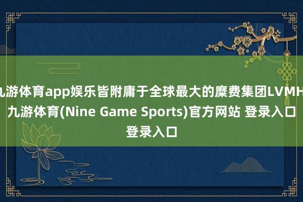 九游体育app娱乐皆附庸于全球最大的糜费集团LVMH-九游体育(Nine Game Sports)官方网站 登录入口