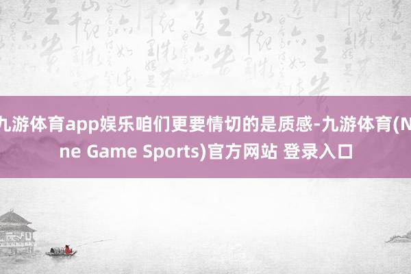 九游体育app娱乐咱们更要情切的是质感-九游体育(Nine Game Sports)官方网站 登录入口