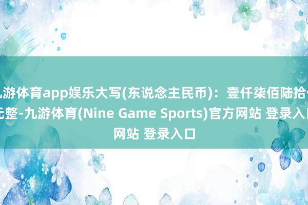 九游体育app娱乐大写(东说念主民币)：壹仟柒佰陆拾伍元整-九游体育(Nine Game Sports)官方网站 登录入口