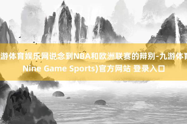 九游体育娱乐网说念到NBA和欧洲联赛的辩别-九游体育(Nine Game Sports)官方网站 登录入口