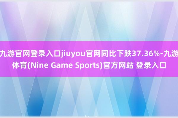 九游官网登录入口jiuyou官网同比下跌37.36%-九游体育(Nine Game Sports)官方网站 登录入口