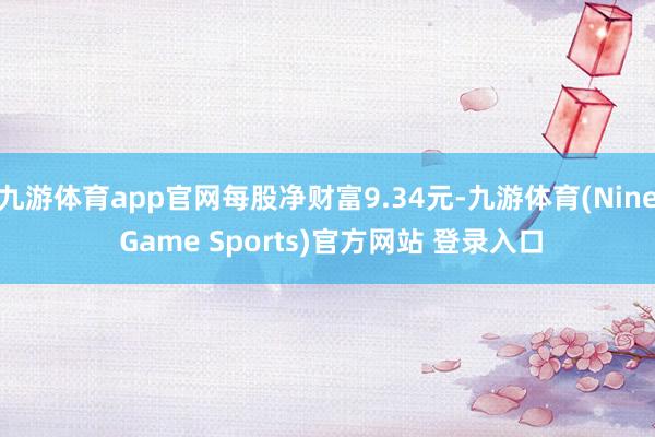 九游体育app官网每股净财富9.34元-九游体育(Nine Game Sports)官方网站 登录入口