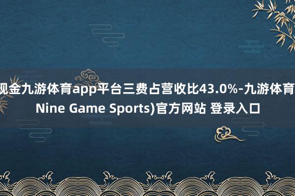 现金九游体育app平台三费占营收比43.0%-九游体育(Nine Game Sports)官方网站 登录入口