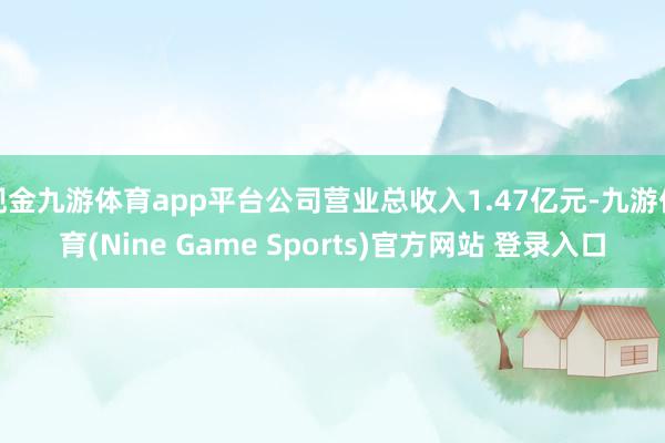 现金九游体育app平台公司营业总收入1.47亿元-九游体育(Nine Game Sports)官方网站 登录入口