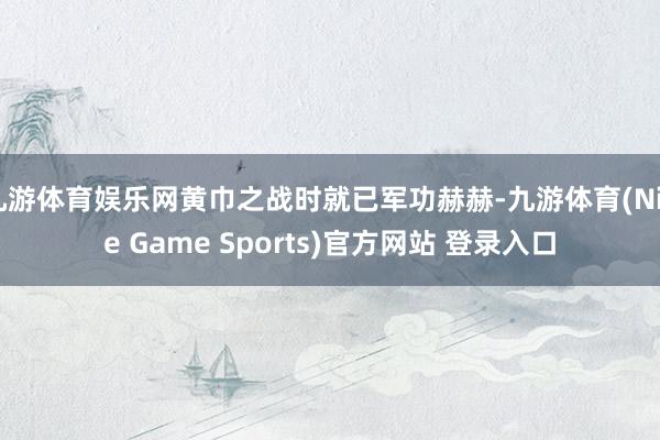 九游体育娱乐网黄巾之战时就已军功赫赫-九游体育(Nine Game Sports)官方网站 登录入口
