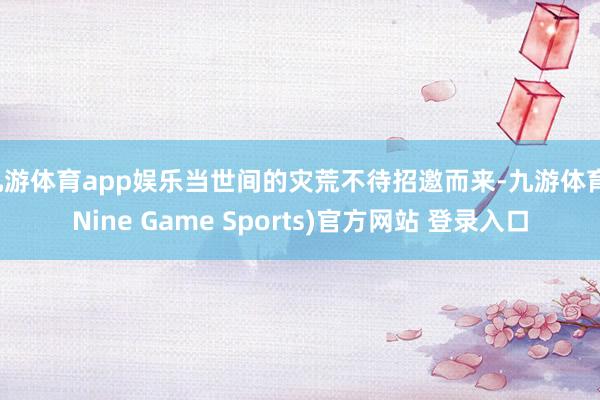 九游体育app娱乐当世间的灾荒不待招邀而来-九游体育(Nine Game Sports)官方网站 登录入口