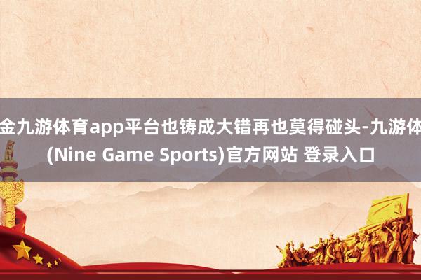 现金九游体育app平台也铸成大错再也莫得碰头-九游体育(Nine Game Sports)官方网站 登录入口