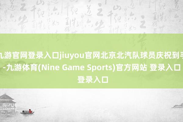 九游官网登录入口jiuyou官网北京北汽队球员庆祝到手-九游体育(Nine Game Sports)官方网站 登录入口