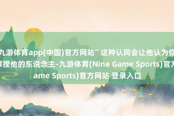 九游体育app(中国)官方网站”这种认同会让他认为你是的确懂他、撑捏他的东说念主-九游体育(Nine Game Sports)官方网站 登录入口