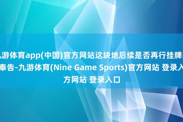 九游体育app(中国)官方网站这块地后续是否再行挂牌要等奉告-九游体育(Nine Game Sports)官方网站 登录入口