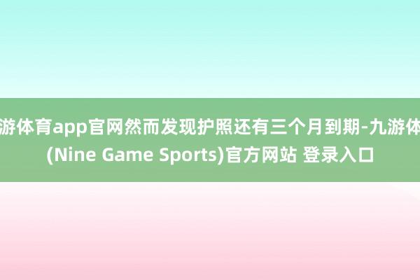 九游体育app官网然而发现护照还有三个月到期-九游体育(Nine Game Sports)官方网站 登录入口