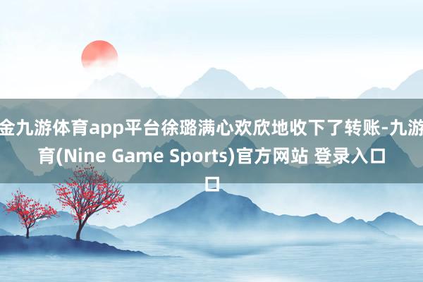 现金九游体育app平台徐璐满心欢欣地收下了转账-九游体育(Nine Game Sports)官方网站 登录入口