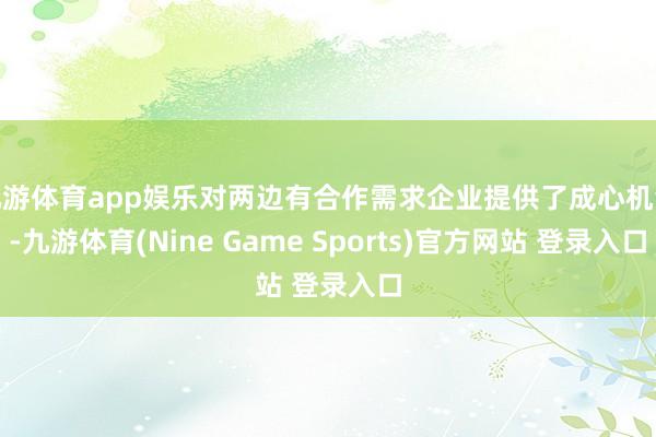 九游体育app娱乐对两边有合作需求企业提供了成心机会-九游体育(Nine Game Sports)官方网站 登录入口
