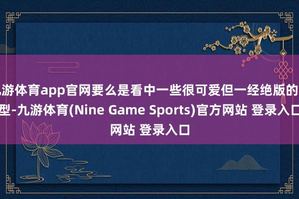 九游体育app官网要么是看中一些很可爱但一经绝版的包型-九游体育(Nine Game Sports)官方网站 登录入口
