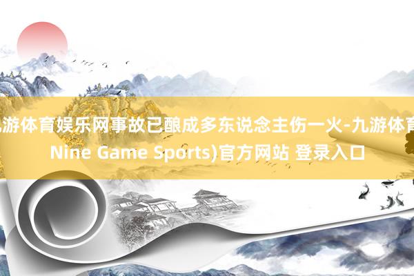 九游体育娱乐网事故已酿成多东说念主伤一火-九游体育(Nine Game Sports)官方网站 登录入口