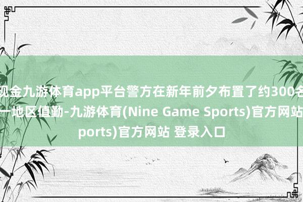 现金九游体育app平台警方在新年前夕布置了约300名差人在这一地区值勤-九游体育(Nine Game Sports)官方网站 登录入口