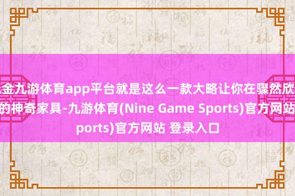 现金九游体育app平台就是这么一款大略让你在骤然欣忭当然光彩的神奇家具-九游体育(Nine Game Sports)官方网站 登录入口