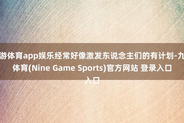 九游体育app娱乐经常好像激发东说念主们的有计划-九游体育(Nine Game Sports)官方网站 登录入口