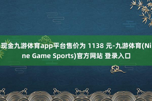 现金九游体育app平台售价为 1138 元-九游体育(Nine Game Sports)官方网站 登录入口