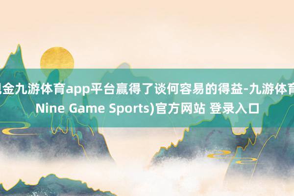 现金九游体育app平台赢得了谈何容易的得益-九游体育(Nine Game Sports)官方网站 登录入口