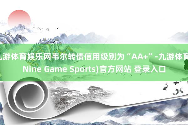 九游体育娱乐网韦尔转债信用级别为“AA+”-九游体育(Nine Game Sports)官方网站 登录入口