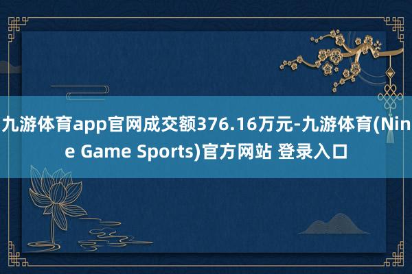 九游体育app官网成交额376.16万元-九游体育(Nine Game Sports)官方网站 登录入口