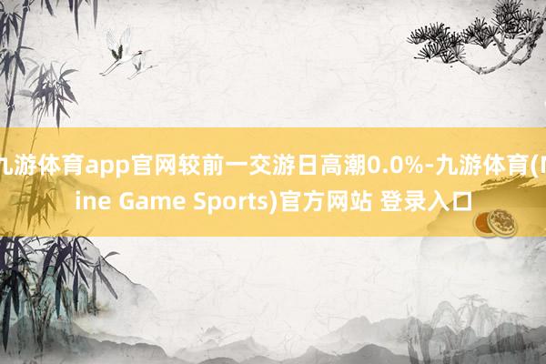 九游体育app官网较前一交游日高潮0.0%-九游体育(Nine Game Sports)官方网站 登录入口