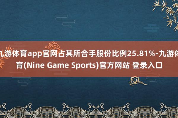 九游体育app官网占其所合手股份比例25.81%-九游体育(Nine Game Sports)官方网站 登录入口