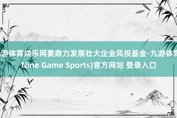 九游体育娱乐网要鼎力发展壮大企业风投基金-九游体育(Nine Game Sports)官方网站 登录入口