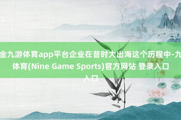现金九游体育app平台企业在昔时大出海这个历程中-九游体育(Nine Game Sports)官方网站 登录入口