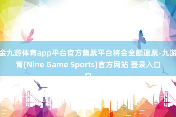 现金九游体育app平台官方售票平台将会全额退票-九游体育(Nine Game Sports)官方网站 登录入口