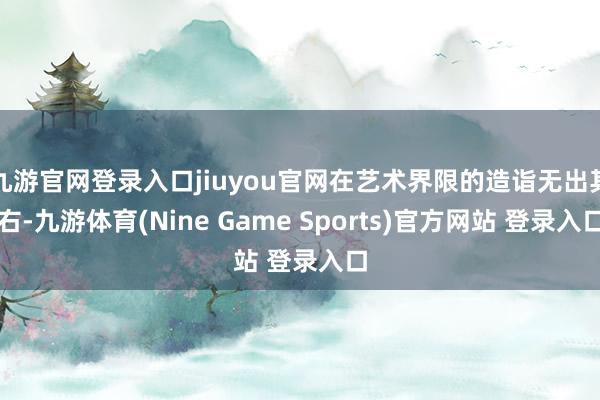 九游官网登录入口jiuyou官网在艺术界限的造诣无出其右-九游体育(Nine Game Sports)官方网站 登录入口