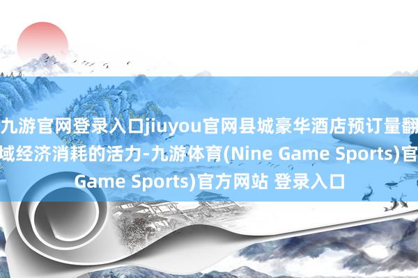 九游官网登录入口jiuyou官网县城豪华酒店预订量翻番不仅反应了县域经济消耗的活力-九游体育(Nine Game Sports)官方网站 登录入口