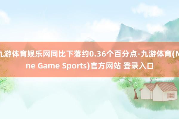 九游体育娱乐网同比下落约0.36个百分点-九游体育(Nine Game Sports)官方网站 登录入口