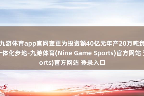 九游体育app官网变更为投资额40亿元年产20万吨负极材料一体化步地-九游体育(Nine Game Sports)官方网站 登录入口