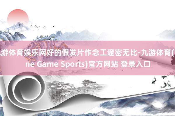 九游体育娱乐网好的假发片作念工邃密无比-九游体育(Nine Game Sports)官方网站 登录入口