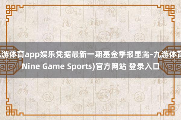 九游体育app娱乐凭据最新一期基金季报显露-九游体育(Nine Game Sports)官方网站 登录入口