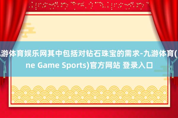 九游体育娱乐网其中包括对钻石珠宝的需求-九游体育(Nine Game Sports)官方网站 登录入口