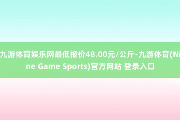 九游体育娱乐网最低报价48.00元/公斤-九游体育(Nine Game Sports)官方网站 登录入口