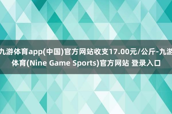 九游体育app(中国)官方网站收支17.00元/公斤-九游体育(Nine Game Sports)官方网站 登录入口