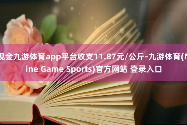 现金九游体育app平台收支11.87元/公斤-九游体育(Nine Game Sports)官方网站 登录入口