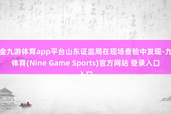 现金九游体育app平台山东证监局在现场查验中发现-九游体育(Nine Game Sports)官方网站 登录入口