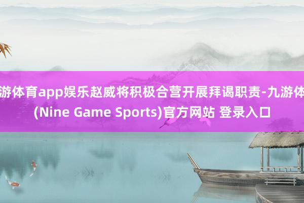 九游体育app娱乐赵威将积极合营开展拜谒职责-九游体育(Nine Game Sports)官方网站 登录入口
