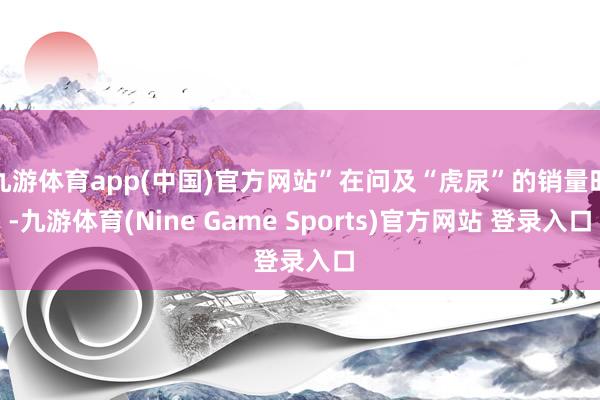 九游体育app(中国)官方网站”在问及“虎尿”的销量时-九游体育(Nine Game Sports)官方网站 登录入口