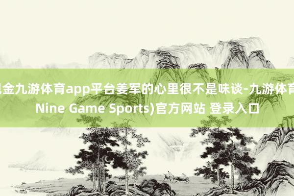 现金九游体育app平台姜军的心里很不是味谈-九游体育(Nine Game Sports)官方网站 登录入口