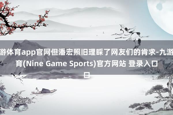 九游体育app官网但潘宏照旧理睬了网友们的肯求-九游体育(Nine Game Sports)官方网站 登录入口
